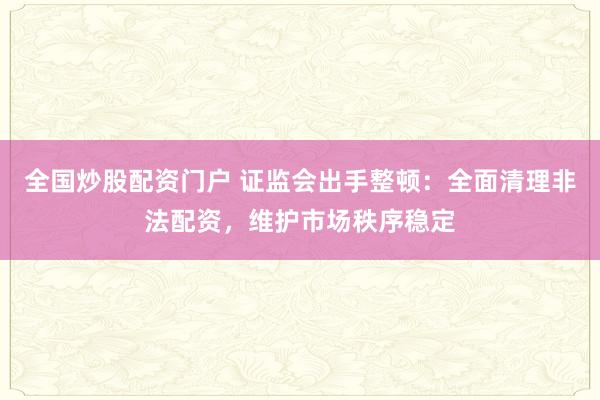 全国炒股配资门户 证监会出手整顿:全面清理非法配资,维护市场秩序稳定