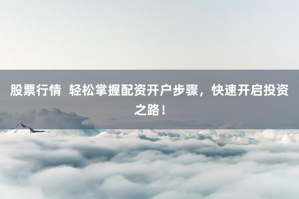 股票行情  轻松掌握配资开户步骤，快速开启投资之路！
