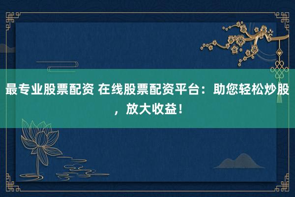 最专业股票配资 在线股票配资平台:助您轻松炒股,放大收益!