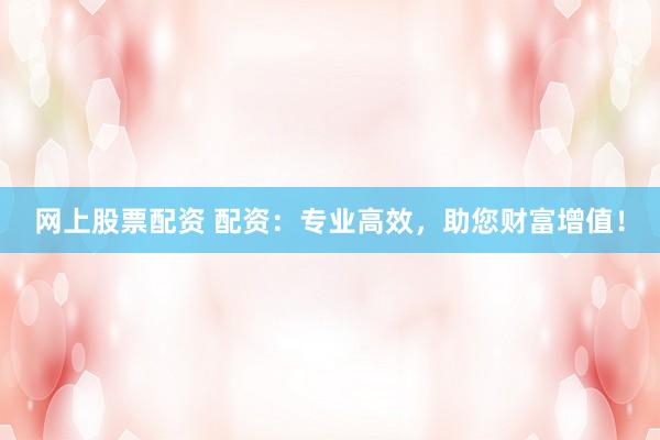 网上股票配资 配资：专业高效，助您财富增值！