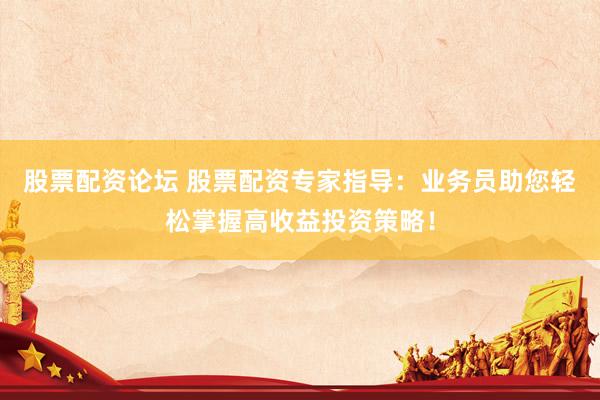 股票配资论坛 股票配资专家指导：业务员助您轻松掌握高收益投资策略！