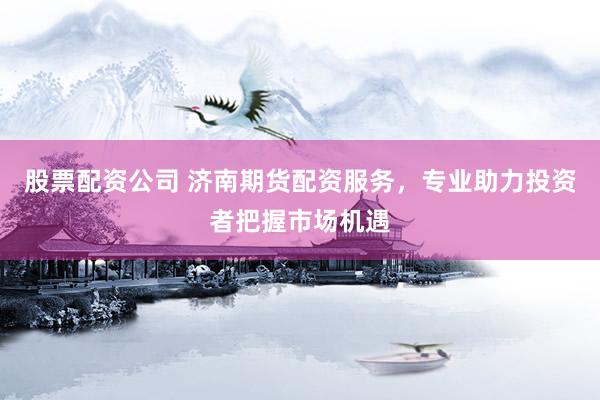股票配资公司 济南期货配资服务，专业助力投资者把握市场机遇