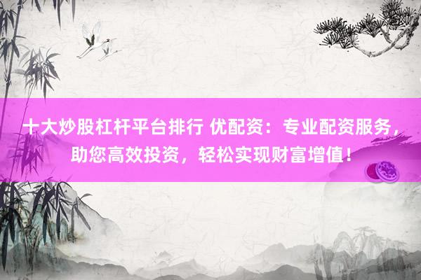 十大炒股杠杆平台排行 优配资：专业配资服务，助您高效投资，轻松实现财富增值！